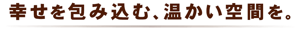 幸せを包み込む、温かい空間を。